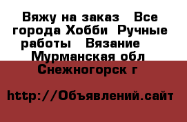 Вяжу на заказ - Все города Хобби. Ручные работы » Вязание   . Мурманская обл.,Снежногорск г.